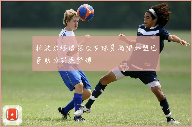 拉波尔塔透露众多球员渴望加盟巴萨助力实现梦想