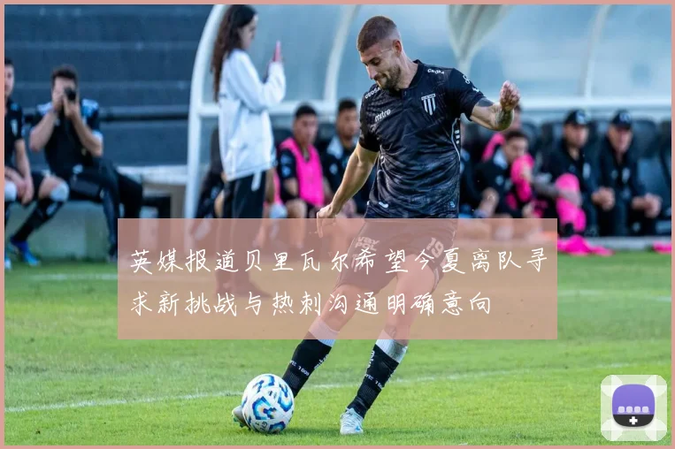 英媒报道贝里瓦尔希望今夏离队寻求新挑战与热刺沟通明确意向