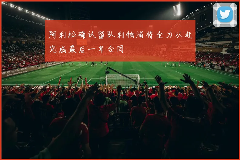 阿利松确认留队利物浦将全力以赴完成最后一年合同