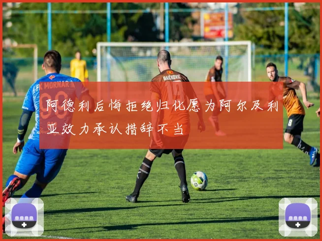 阿德利后悔拒绝归化愿为阿尔及利亚效力承认措辞不当
