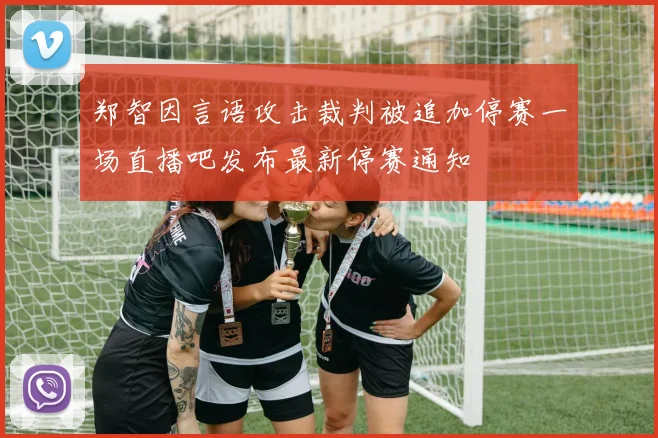 郑智因言语攻击裁判被追加停赛一场直播吧发布最新停赛通知