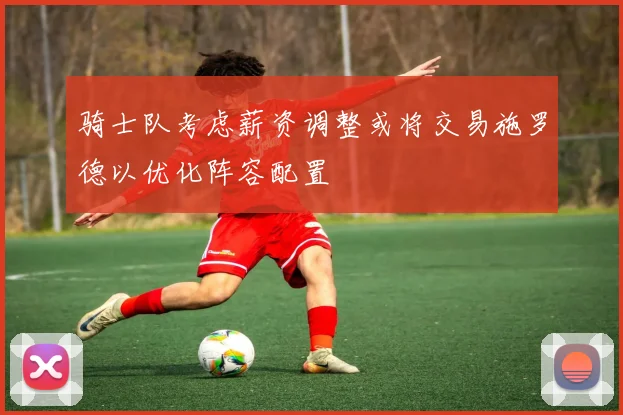 骑士队考虑薪资调整或将交易施罗德以优化阵容配置
