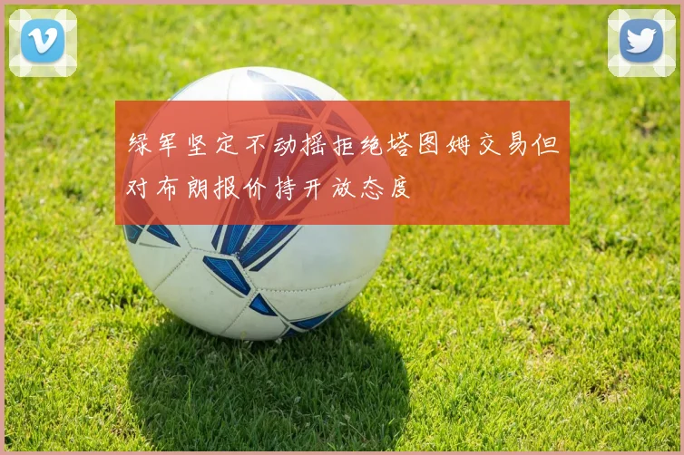 绿军坚定不动摇拒绝塔图姆交易但对布朗报价持开放态度