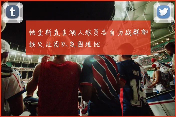 帕金斯直言湖人球员各自为战群聊缺失让团队氛围堪忧