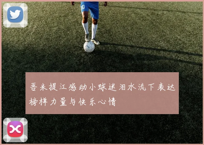 吾米提江感动小球迷泪水流下表达榜样力量与快乐心情