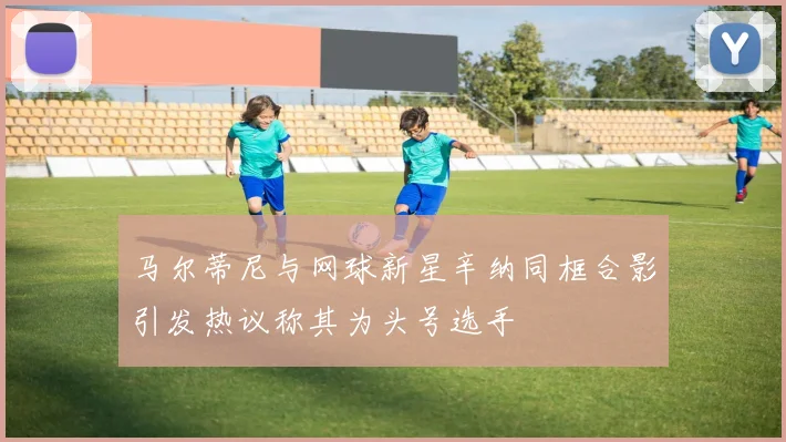 马尔蒂尼与网球新星辛纳同框合影引发热议称其为头号选手