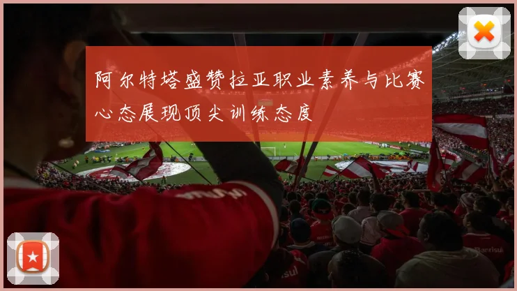 阿尔特塔盛赞拉亚职业素养与比赛心态展现顶尖训练态度