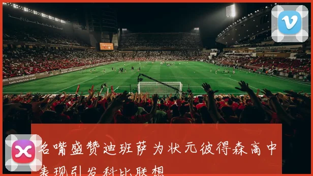 名嘴盛赞迪班萨为状元彼得森高中表现引发科比联想