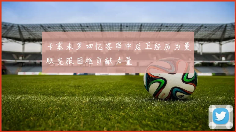 卡塞米罗回忆客串中后卫经历为曼联克服困难贡献力量