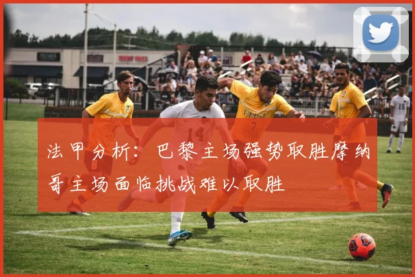 法甲分析：巴黎主场强势取胜摩纳哥主场面临挑战难以取胜
