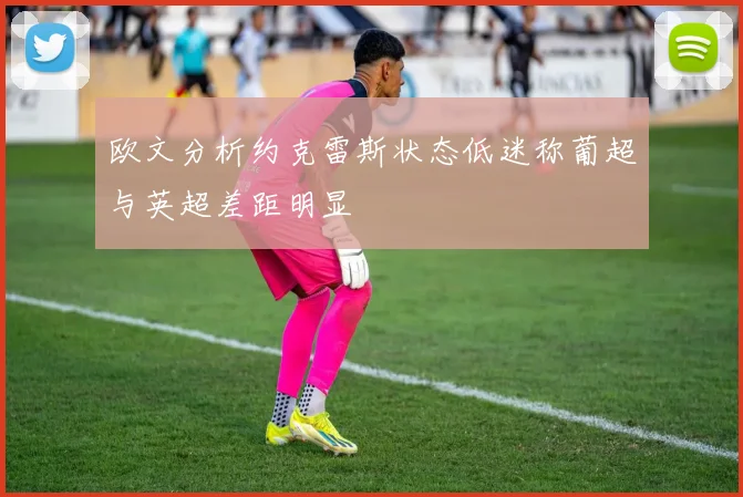 欧文分析约克雷斯状态低迷称葡超与英超差距明显