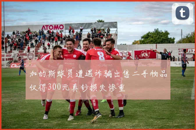 加的斯球员遭遇诈骗出售二手物品仅得300元真钞损失惨重