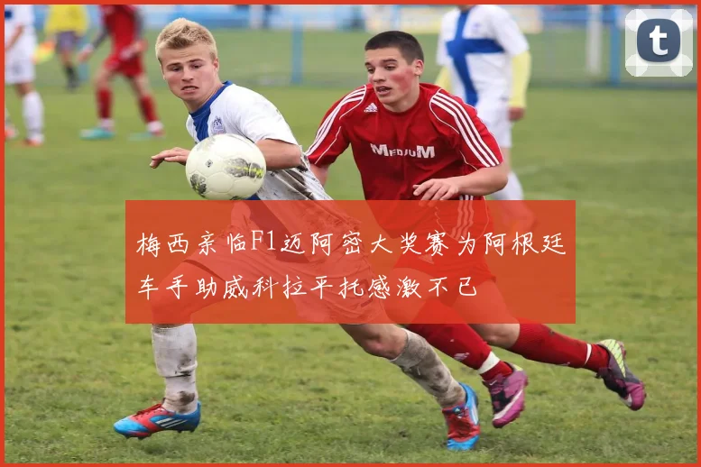梅西亲临F1迈阿密大奖赛为阿根廷车手助威科拉平托感激不已