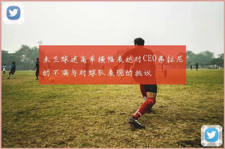 米兰球迷高举横幅表达对CEO弗拉尼的不满与对球队表现的抗议
