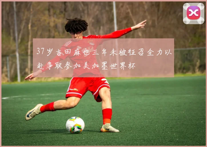 37岁吉田麻也三年未被征召全力以赴争取参加美加墨世界杯