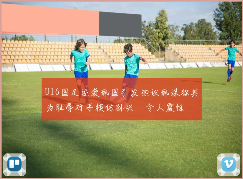 U16国足逆袭韩国引发热议韩媒称其为耻辱对手模仿孙兴慜令人震惊