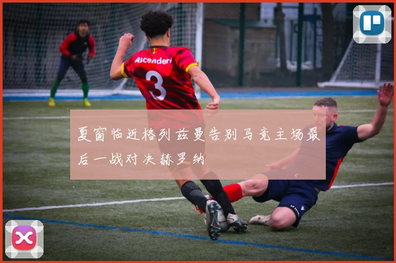 夏窗临近格列兹曼告别马竞主场最后一战对决赫罗纳