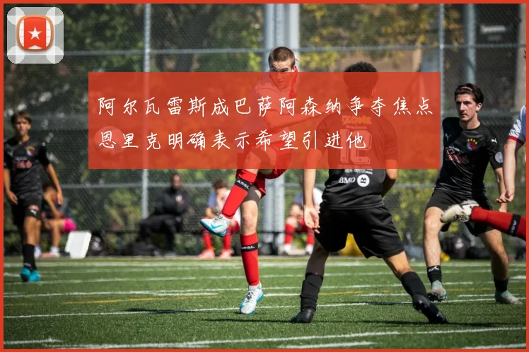阿尔瓦雷斯成巴萨阿森纳争夺焦点恩里克明确表示希望引进他