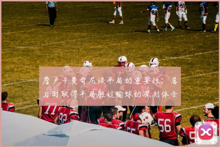 詹卢卡曼奇尼谈平局的重要性：落后时取得平局胜过输球的深刻体会