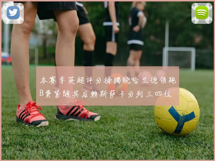 本赛季英超评分榜揭晓哈兰德领跑B费紧随其后赖斯萨卡分列三四位