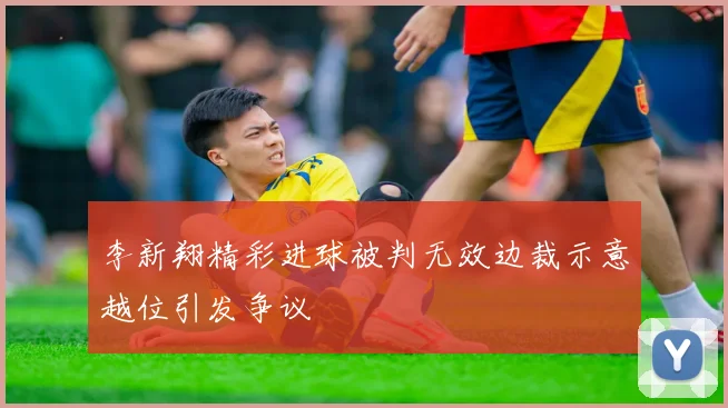 李新翔精彩进球被判无效边裁示意越位引发争议