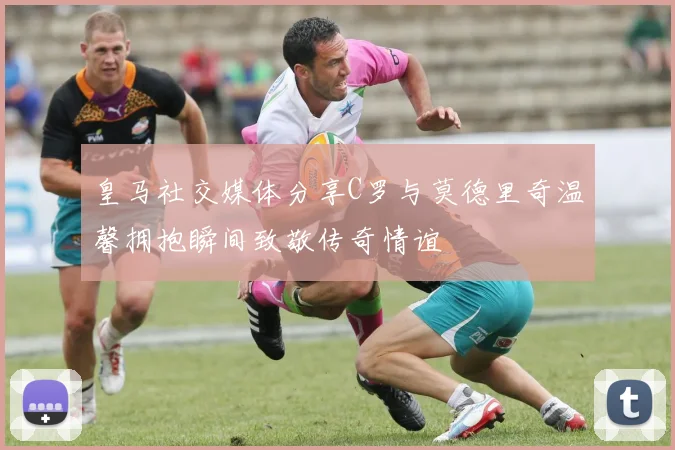 皇马社交媒体分享C罗与莫德里奇温馨拥抱瞬间致敬传奇情谊